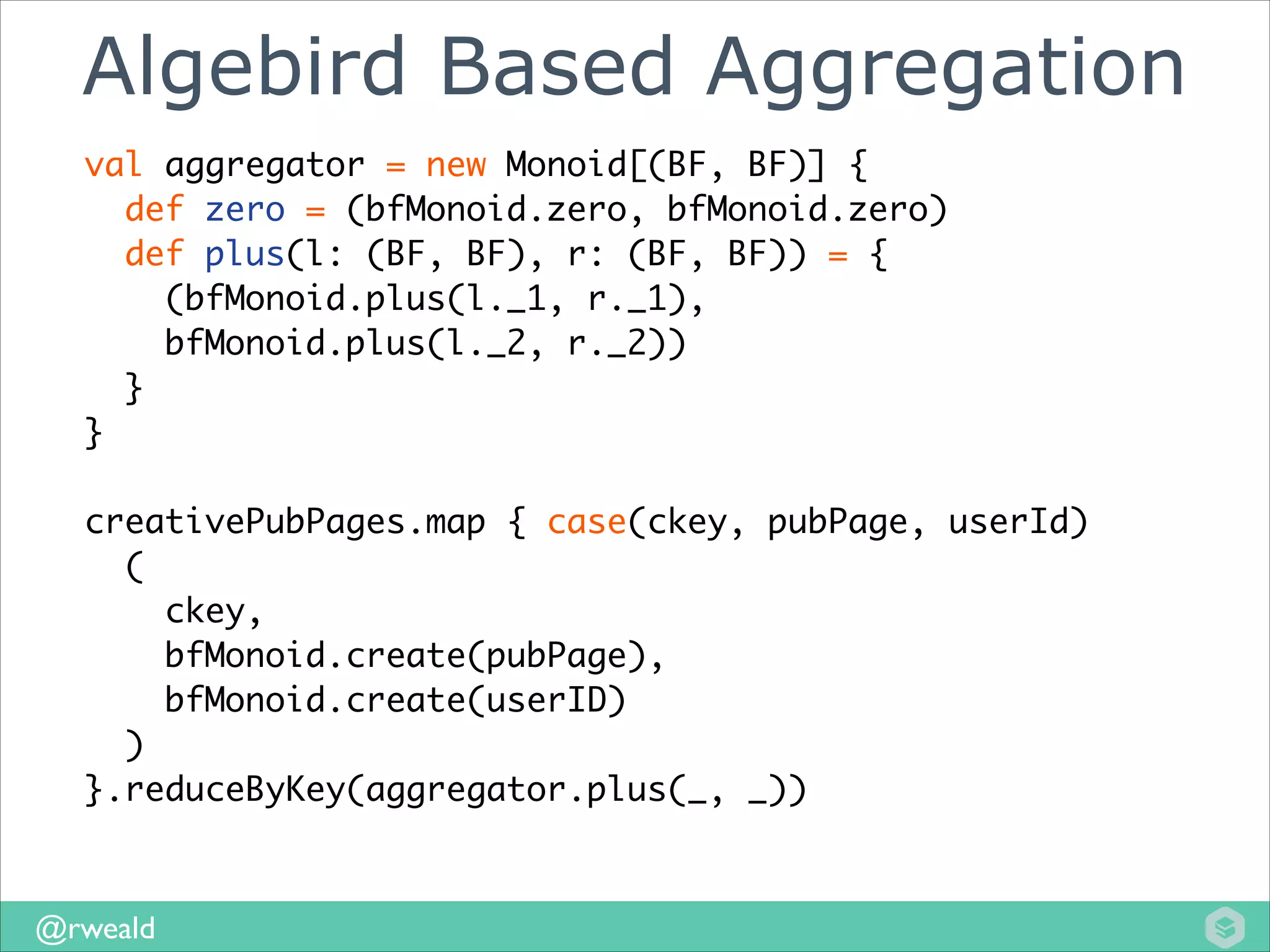 Algebird Based Aggregation
val aggregator = new Monoid[(BF, BF)] {	
def zero = (bfMonoid.zero, bfMonoid.zero)	
def plus(l: (BF, BF), r: (BF, BF)) = {	
(bfMonoid.plus(l._1, r._1), 	
bfMonoid.plus(l._2, r._2))	
}	
}	
!

creativePubPages.map { case(ckey, pubPage, userId)	
(	
ckey, 	
bfMonoid.create(pubPage), 	
bfMonoid.create(userID)	
)	
}.reduceByKey(aggregator.plus(_, _))

@rweald

 