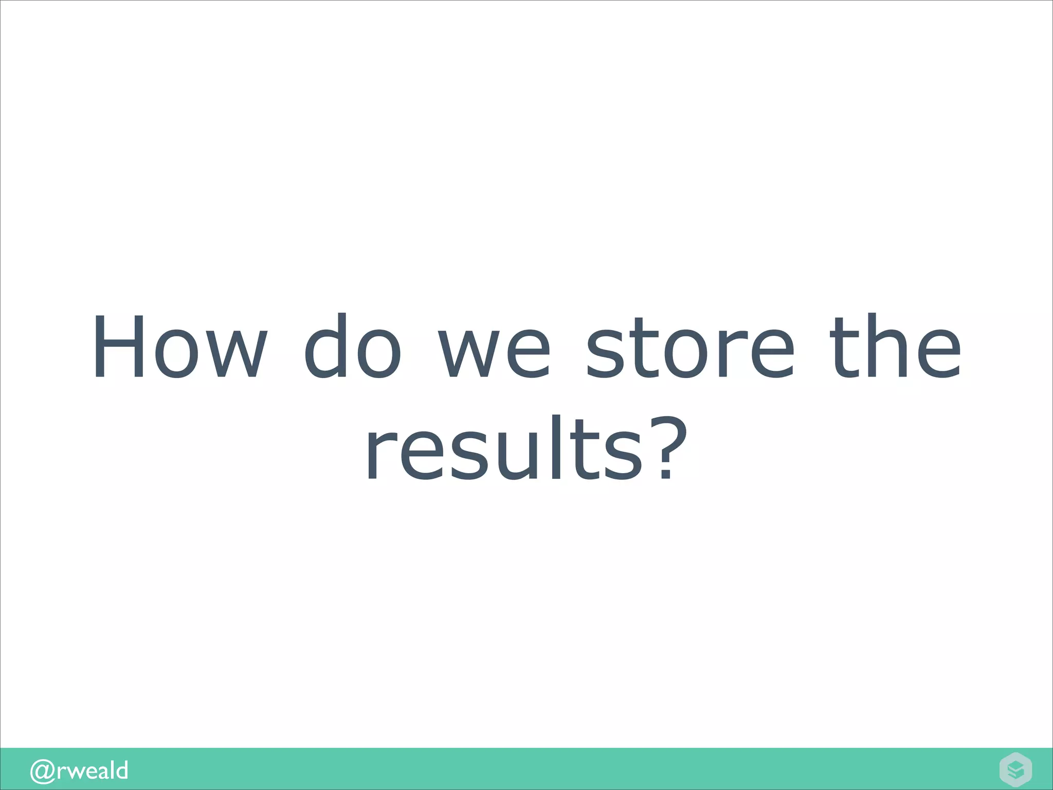 How do we store the
results?

@rweald

 