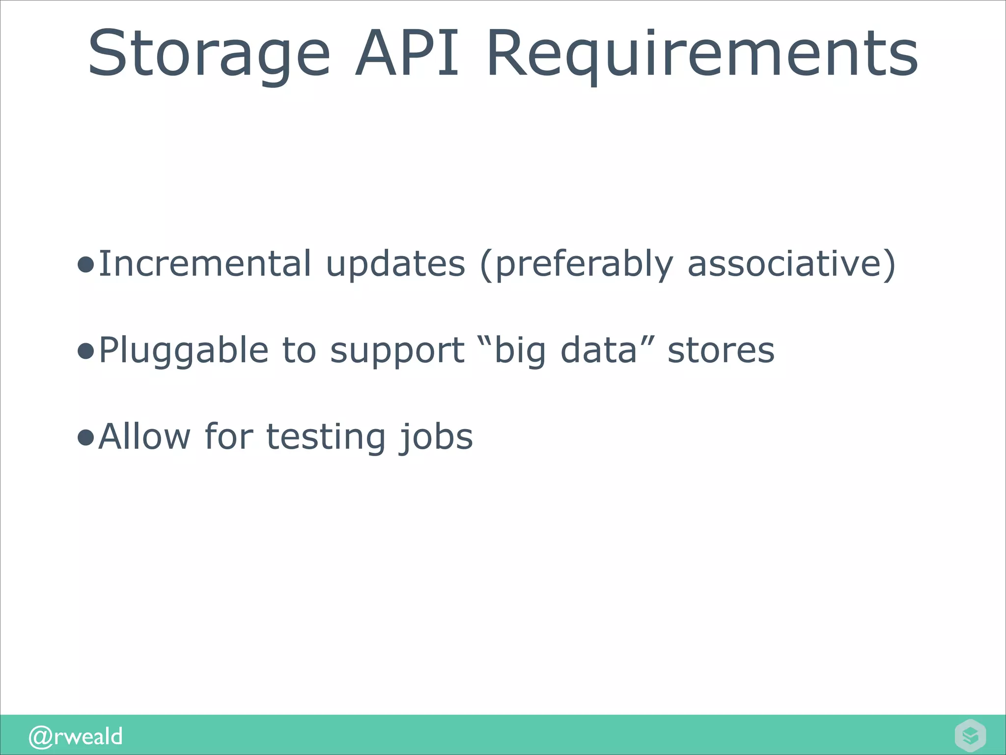 Storage API Requirements
•Incremental updates (preferably associative)
•Pluggable to support “big data” stores
•Allow for testing jobs

@rweald

 