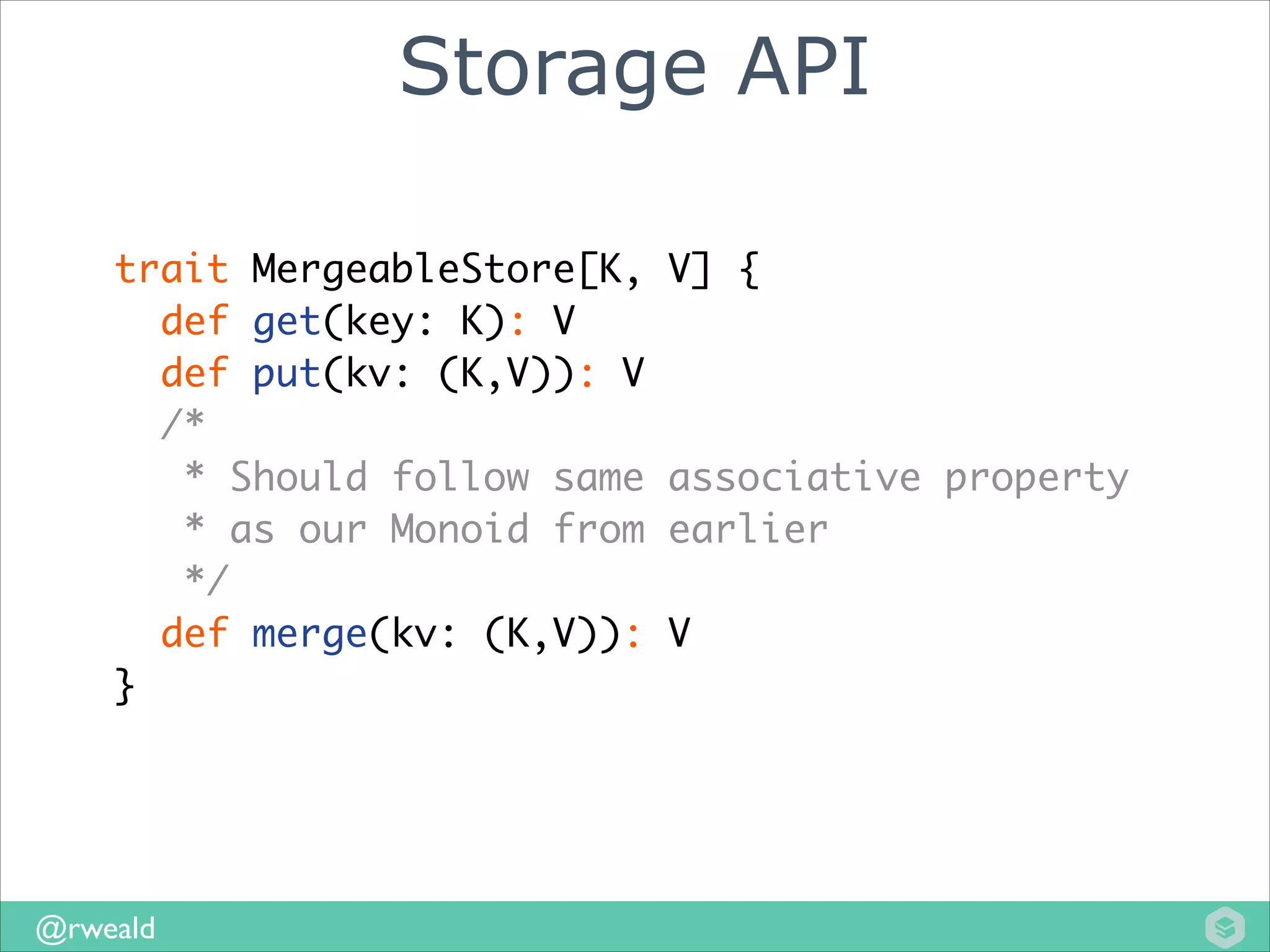 Storage API
trait MergeableStore[K, V] {	
def get(key: K): V	
def put(kv: (K,V)): V	
/*	
* Should follow same associative property	
* as our Monoid from earlier	
*/	
def merge(kv: (K,V)): V	
}

@rweald

 