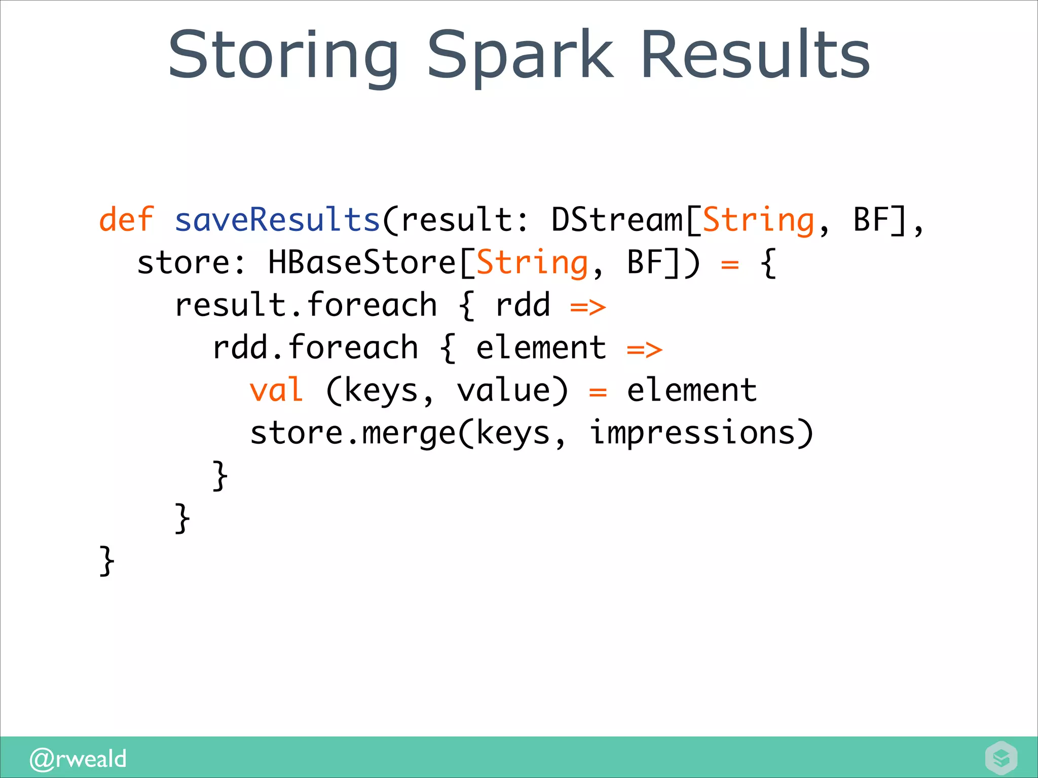 Storing Spark Results
def saveResults(result: DStream[String, BF], 	
store: HBaseStore[String, BF]) = {	
result.foreach { rdd =>	
rdd.foreach { element =>	
val (keys, value) = element	
store.merge(keys, impressions)	
}	
}
	
}

@rweald

 