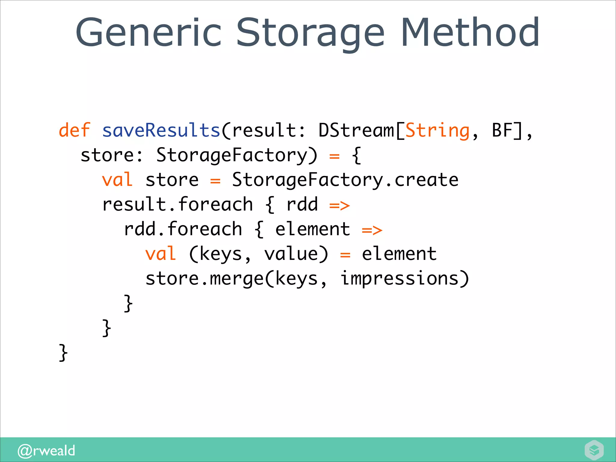 Generic Storage Method
def saveResults(result: DStream[String, BF], 	
store: StorageFactory) = {	
val store = StorageFactory.create	
result.foreach { rdd =>	
rdd.foreach { element =>	
val (keys, value) = element	
store.merge(keys, impressions)	
}	
}
	
}

@rweald

 