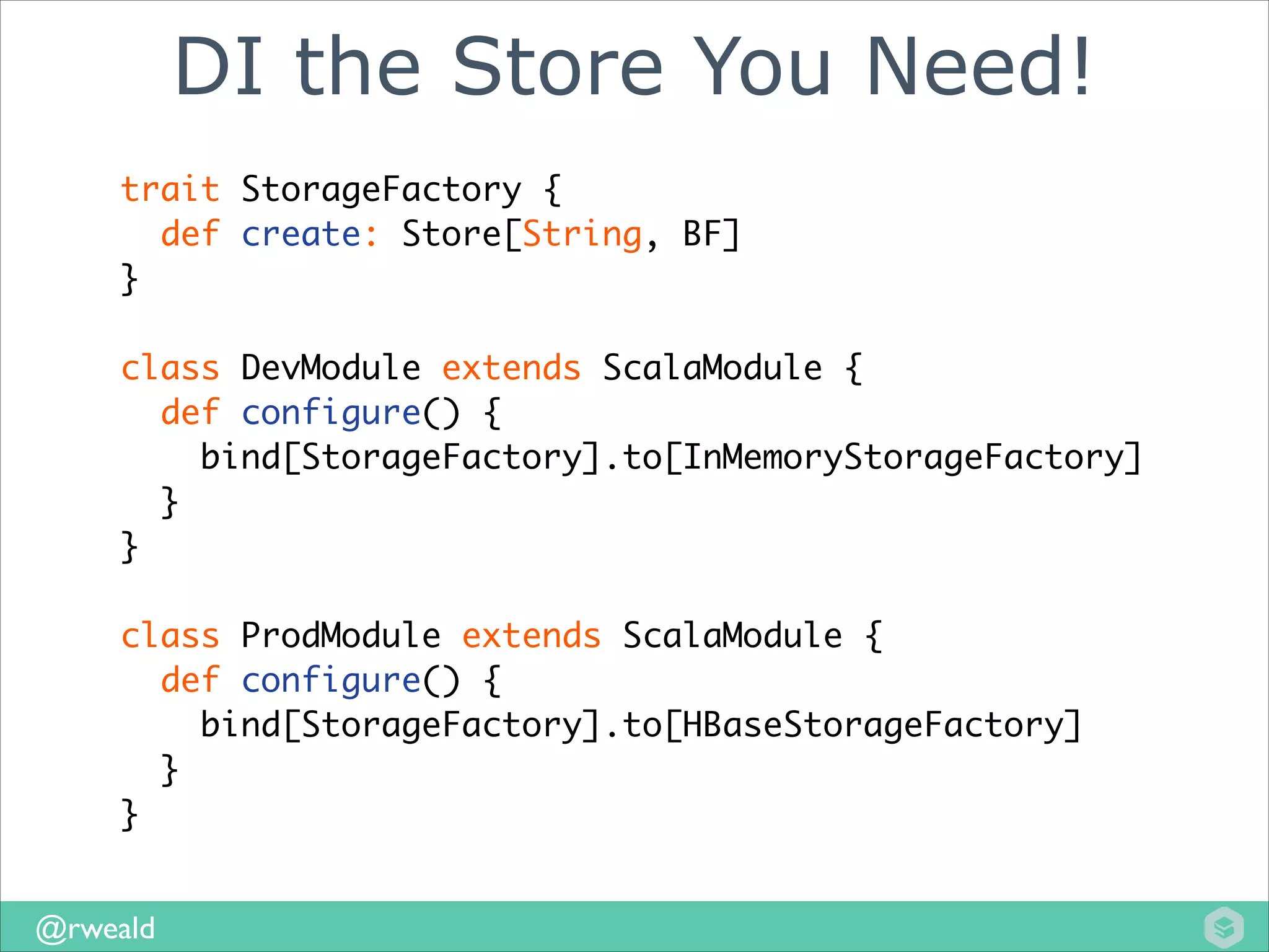 DI the Store You Need!
trait StorageFactory {	
def create: Store[String, BF]	
}	
!

class DevModule extends ScalaModule {	
def configure() {	
bind[StorageFactory].to[InMemoryStorageFactory]	
}	
}	
!

class ProdModule extends ScalaModule {	
def configure() {	
bind[StorageFactory].to[HBaseStorageFactory]	
}	
}
@rweald

 
