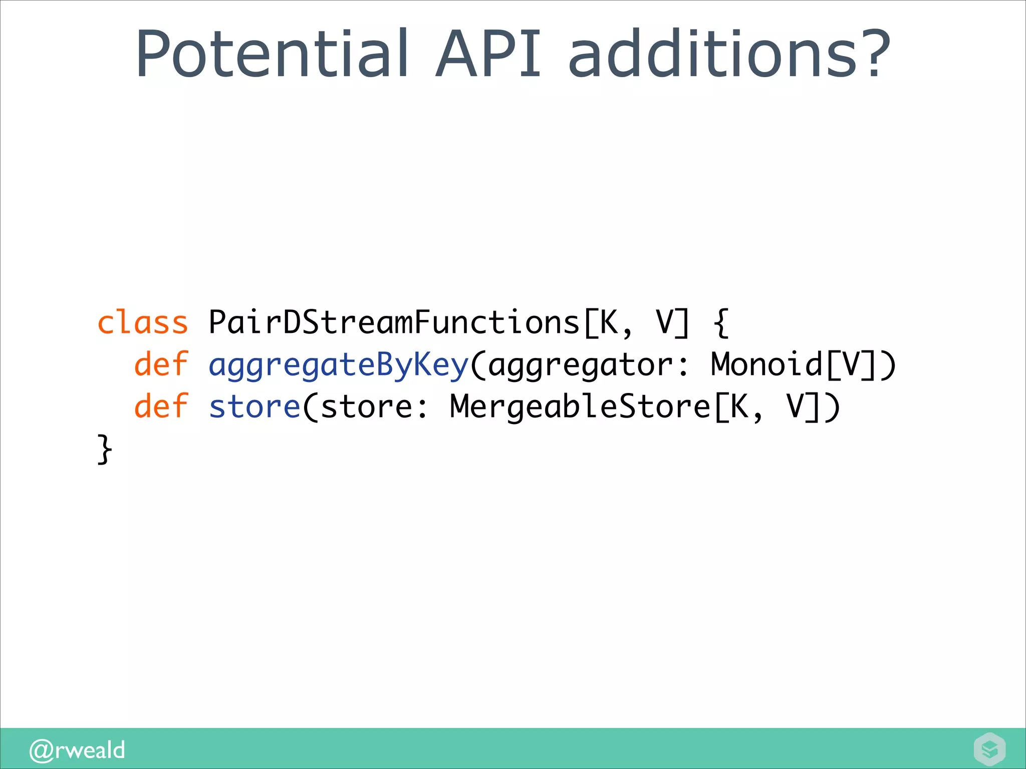 Potential API additions?

class PairDStreamFunctions[K, V] {	
def aggregateByKey(aggregator: Monoid[V])	
def store(store: MergeableStore[K, V]) 	
}

@rweald

 