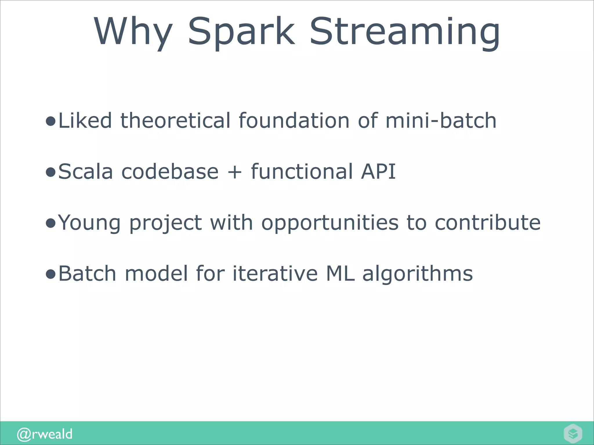 Why Spark Streaming
•Liked theoretical foundation of mini-batch
•Scala codebase + functional API
•Young project with opportunities to contribute
•Batch model for iterative ML algorithms

@rweald

 