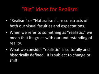 “ Big” Ideas for Realism “ Realism” or “Naturalism” are constructs of both our visual faculties and expectations. When we refer to something as “realistic,” we mean that it agrees with our understanding of reality. What we consider “realistic” is culturally and historically defined.  It is subject to change or shift. 