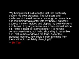 “ My being myself is due to the fact that I naturally govern my own presence. The whiskers and eyebrows of the old masters cannot grow on my face, nor can their bowels enter into my body. I naturally express my own insides and display my own whiskers and brows. If by any chance (my works) should salute (lit., “offer a toast to”) some master, it is he who comes close to me, not I who should try to resemble him. Nature has endowed me thus. As for the classical masters, how could I learn anything from them without completely changing it.” --  Shi Tao 
