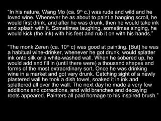 “ In his nature, Wang Mo (ca. 9 th  c.) was rude and wild and he loved wine. Whenever he as about to paint a hanging scroll, he would first drink, and after he was drunk, then he would take ink and splash with it. Sometimes laughing, sometimes singing, he would kick (the ink) with his feet and rub it on with his hands.” “ The monk Zeren (ca. 10 th  c) was good at painting. [But] he was a habitual wine-drinker, whenever he got drunk, would splatter ink onto silk or a white-washed wall. When he sobered up, he would add and fill in (until there were) a thousand shapes and forms of the most extraordinary sort. Once he was drinking wine in a market and got very drunk. Catching sight of a newly plastered wall he took a dish towel, soaked it in ink and splattered all over the wall. The next day he made a very few additions and corrections, and wild branches and decaying roots appeared. Painters all paid homage to his inspired brush.” 