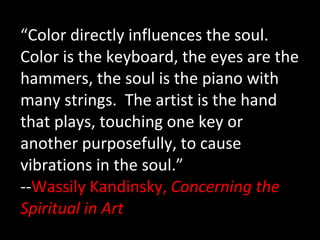 “ Color directly influences the soul.  Color is the keyboard, the eyes are the hammers, the soul is the piano with many strings.  The artist is the hand that plays, touching one key or another purposefully, to cause vibrations in the soul.” -- Wassily Kandinsky,  Concerning the Spiritual in Art 