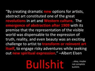 “ By creating dramatic  new  options for artists, abstract art constituted one of the great  revolutions  in art and  Western culture .  The  emergence of abstraction after 1909  with its premise that the representation of the visible world was dispensable to the expression of truth, reality, and even beauty was an exciting challenge to artist to  transform or reinvent art itself , to engage risky adventures while seeking out  new spiritual expression .” –Albert Elsen Bullshit … okay, maybe not complete bullshit. 