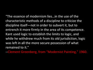 “ The essence of modernism lies…in the use of the characteristic methods of a discipline to criticize the discipline itself—not in order to subvert it, but to entrench it more firmly in the area of its competence.  Kant used logic to establish the limits to logic, and while he withdrew much from its old jurisdiction, logic was left in all the more secure possession of what remained to it.” -- Clement Greenberg, from “Modernist Painting,” 1960. 