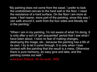 “ My painting does not come from the easel. I prefer to tack the unstretched canvas to the hard wall or the floor. I need the resistance of a hard surface. On the floor I am more at ease. I feel nearer, more part of the painting, since this way I can walk around it, work from the four sides and literally be  in  the painting.” “ When I am  in  my painting, I'm not aware of what I'm doing. It is only after a sort of 'get acquainted' period that I see what I have been about. I have no fear of making changes, destroying the image, etc., because the painting has a life of its own. I try to let it come through. It is only when I lose contact with the painting that the result is a mess. Otherwise there is pure harmony, an easy give and take, and the painting comes out well.”  -- Jackson Pollock, On his work, 1950 