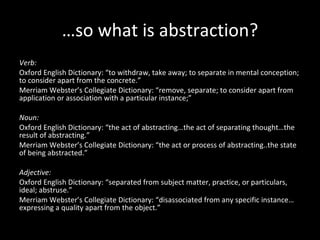 …so what is abstraction? Verb:  Oxford English Dictionary: “to withdraw, take away; to separate in mental conception; to consider apart from the concrete.” Merriam Webster’s Collegiate Dictionary: “remove, separate; to consider apart from application or association with a particular instance;”   Noun:  Oxford English Dictionary: “the act of abstracting…the act of separating thought…the result of abstracting.” Merriam Webster’s Collegiate Dictionary: “the act or process of abstracting..the state of being abstracted.”   Adjective:  Oxford English Dictionary: “separated from subject matter, practice, or particulars, ideal; abstruse.” Merriam Webster’s Collegiate Dictionary: “disassociated from any specific instance…expressing a quality apart from the object.” 