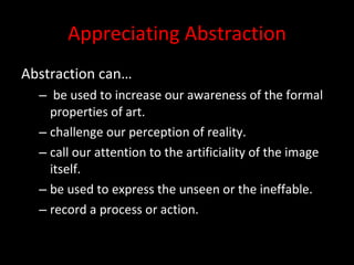 Appreciating Abstraction Abstraction can… be used to increase our awareness of the formal properties of art. challenge our perception of reality. call our attention to the artificiality of the image itself. be used to express the unseen or the ineffable. record a process or action. 