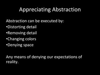 Appreciating Abstraction Abstraction can be executed by: Distorting detail Removing detail Changing colors Denying space Any means of denying our expectations of reality. 