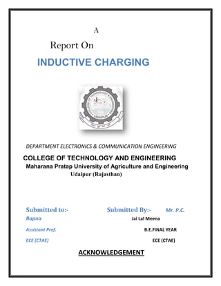 A
Report On
INDUCTIVE CHARGING
DEPARTMENT ELECTRONICS & COMMUNICATION ENGINEERING
COLLEGE OF TECHNOLOGY AND ENGINEERING
Maharana Pratap University of Agriculture and Engineering
Udaipur (Rajasthan)
Submitted to:- Submitted By:- Mr. P.C.
Bapna Jai Lal Meena
Assistant Prof. B.E.FINAL YEAR
ECE (CTAE) ECE (CTAE)
ACKNOWLEDGEMENT
 