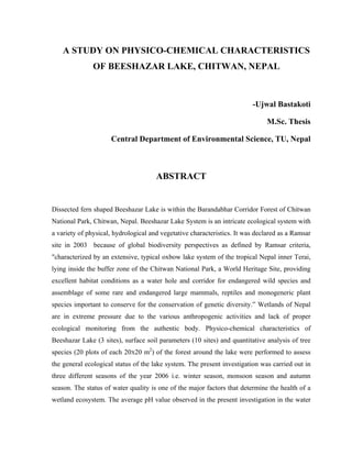A STUDY ON PHYSICO-CHEMICAL CHARACTERISTICS
               OF BEESHAZAR LAKE, CHITWAN, NEPAL



                                                                         -Ujwal Bastakoti

                                                                              M.Sc. Thesis

                     Central Department of Environmental Science, TU, Nepal



                                      ABSTRACT


Dissected fern shaped Beeshazar Lake is within the Barandabhar Corridor Forest of Chitwan
National Park, Chitwan, Nepal. Beeshazar Lake System is an intricate ecological system with
a variety of physical, hydrological and vegetative characteristics. It was declared as a Ramsar
site in 2003 because of global biodiversity perspectives as defined by Ramsar criteria,
"characterized by an extensive, typical oxbow lake system of the tropical Nepal inner Terai,
lying inside the buffer zone of the Chitwan National Park, a World Heritage Site, providing
excellent habitat conditions as a water hole and corridor for endangered wild species and
assemblage of some rare and endangered large mammals, reptiles and monogeneric plant
species important to conserve for the conservation of genetic diversity.” Wetlands of Nepal
are in extreme pressure due to the various anthropogenic activities and lack of proper
ecological monitoring from the authentic body. Physico-chemical characteristics of
Beeshazar Lake (3 sites), surface soil parameters (10 sites) and quantitative analysis of tree
species (20 plots of each 20X20 m2) of the forest around the lake were performed to assess
the general ecological status of the lake system. The present investigation was carried out in
three different seasons of the year 2006 i.e. winter season, monsoon season and autumn
season. The status of water quality is one of the major factors that determine the health of a
wetland ecosystem. The average pH value observed in the present investigation in the water
 