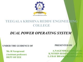 TEEGALA KRISHNA REDDY ENGINEERING
COLLEGE
DUAL POWER OPERATING SYSTEM
UNDER THE GUIDENCE OF
Mr. R.Varaprasad
(Assistant professor)
DEPT OF EEE
PRESENTED BY
A.NAGENDRA(11R91A0216)
K.NITHIN REDDY(11R91A0218)
L.UDAY BHASKER(11R91A0237)
 