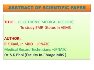 ABSTRACT OF SCIENTIFIC PAPER
TITLE : (ELECTRONIC MEDICAL RECORD)
To study EMR Status in AIIMS
AUTHOR :
R.K.Kaul, Jr. MRO – JPNATC
Medical Record Technicians –JPNATC
Dr. S.K.Bhoi (Faculty In-Charge MRS )
 