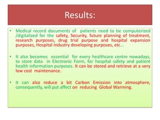 Results:
• Medical record documents of patients need to be computerized
/digitalized for the safety, Security, future planning of treatment,
research purposes, drug trial purpose and hospital expansion
purposes, Hospital industry developing purposes, etc…
• It also becomes essential for every healthcare centre nowadays,
to store data in Electronic Form, for hospital safety and patient
health information purposes. It can be stored and retrieve at a very
low cost maintenance.
• It can also reduce a bit Carbon Emission into atmosphere,
consequently, will put affect on reducing Global Warming.
 