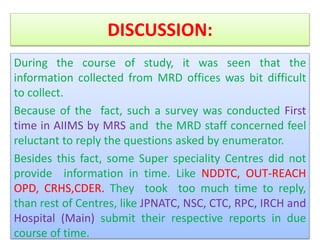 DISCUSSION:
During the course of study, it was seen that the
information collected from MRD offices was bit difficult
to collect.
Because of the fact, such a survey was conducted First
time in AIIMS by MRS and the MRD staff concerned feel
reluctant to reply the questions asked by enumerator.
Besides this fact, some Super speciality Centres did not
provide information in time. Like NDDTC, OUT-REACH
OPD, CRHS,CDER. They took too much time to reply,
than rest of Centres, like JPNATC, NSC, CTC, RPC, IRCH and
Hospital (Main) submit their respective reports in due
course of time.
 