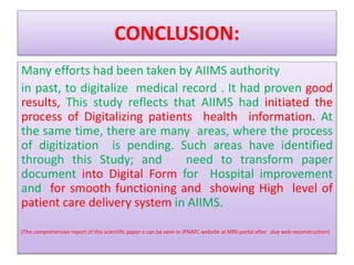 CONCLUSION:
Many efforts had been taken by AIIMS authority
in past, to digitalize medical record . It had proven good
results, This study reflects that AIIMS had initiated the
process of Digitalizing patients health information. At
the same time, there are many areas, where the process
of digitization is pending. Such areas have identified
through this Study; and need to transform paper
document into Digital Form for Hospital improvement
and for smooth functioning and showing High level of
patient care delivery system in AIIMS.
(The comprehensive report of this scientific paper o can be seen in JPNATC website at MRS portal after due web reconstruction)
 