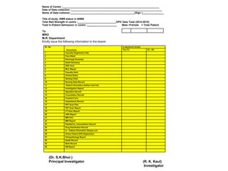 SL. No.
Documents
In electronic format
Yes (Y) No (N)
1 Casualty Registration Slip
2 Face Sheet
3 Discharge Summary
4 Death Summary
5 OPD Card
6 MLC Report
7 Casualty Note
8 Clinical Notes
9 Nursing Chart
10 Nursing Daily Record
11 Patient information Aadhar Card link
12 Investigation Report
13 Operation Record
14 Consultation Record
15 Consent Form
16 Anaesthesia Record
17 PET Scan Film
18 PET Scan Report
19 CT Scan Report
20 USG Report
21 MRI Film
22 MRI Report
23 Paediatrics Immunization Record
24 Drug Distribution Record
25 In – Patient information Display unit
26 Online Patient OPD Registration
27 Histopathology Report
28 Death Record
29 Birth Record
30 PM Report
Name of Centre :____________________________________________________________________
Date of Data collection :________________________________________________________________
Name of Data collector:_____________________________________________(Sign )_______________
Title of study :EMR status in AIIMS
Total Bed Strength in centre :___________________________OPD Data Total (2014-2015)
Total In-Patient Admission in centre :_____________________ Male +Female = Total Patient
To
MRO
M.R. Department
Kindly issue the following information to the bearer
(Dr. S.K.Bhoi )
Principal Investigator (R. K. Kaul)
Investigator
 