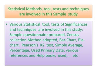 Statistical Methods, tool, tests and techniques
are involved in this Sample study
• Various Statistical tool, tests of Significances
and techniques are involved in this study:
Sample questionnaire prepared, Census
collection Method adopted, Bar-Chart, Pia-
chart, Pearson’s K2 test, Simple Average,
Percentage, Used Primary Data, various
references and Help books used,... etc
 