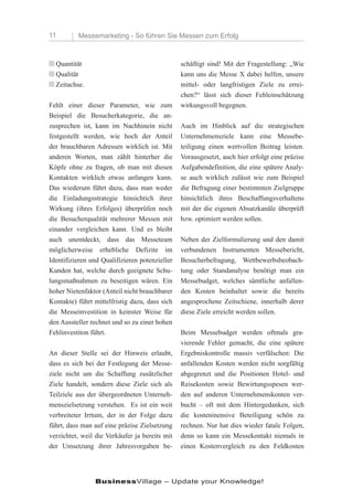 11        Messemarketing - So führen Sie Messen zum Erfolg



n Quantität                                     schäftigt sind! Mit der Fragestellung: „Wie
n Qualität                                      kann uns die Messe X dabei helfen, unsere
n Zeitachse.                                    mittel- oder langfristigen Ziele zu errei-
                                                chen?“ lässt sich dieser Fehleinschätzung
Fehlt einer dieser Parameter, wie zum           wirkungsvoll begegnen.
Beispiel die Besucherkategorie, die an-
zusprechen ist, kann im Nachhinein nicht        Auch im Hinblick auf die strategischen
festgestellt werden, wie hoch der Anteil        Unternehmensziele kann eine Messebe-
der brauchbaren Adressen wirklich ist. Mit      teiligung einen wertvollen Beitrag leisten.
anderen Worten, man zählt hinterher die         Vorausgesetzt, auch hier erfolgt eine präzise
Köpfe ohne zu fragen, ob man mit diesen         Aufgabendefinition, die eine spätere Analy-
Kontakten wirklich etwas anfangen kann.         se auch wirklich zulässt wie zum Beispiel
Das wiederum führt dazu, dass man weder         die Befragung einer bestimmten Zielgruppe
die Einladungsstrategie hinsichtich ihrer       hinsichtlich ihres Beschaffungsverhaltens
Wirkung (ihres Erfolges) überprüfen noch        mit der die eigenen Absatzkanäle überprüft
die Besucherqualität mehrerer Messen mit        bzw. optimiert werden sollen.
einander vergleichen kann. Und es bleibt
auch unentdeckt, dass das Messeteam             Neben der Zielformulierung und den damit
möglicherweise erhebliche Defizite im           verbundenen Instrumenten Messebericht,
Identifizieren und Qualifizieren potenzieller   Besucherbefragung, Wettbewerbsbeobach-
Kunden hat, welche durch geeignete Schu-        tung oder Standanalyse benötigt man ein
lungsmaßnahmen zu beseitigen wären. Ein         Messebudget, welches sämtliche anfallen-
hoher Nietenfaktor (Anteil nicht brauchbarer    den Kosten beinhaltet sowie die bereits
Kontakte) führt mittelfristig dazu, dass sich   angesprochene Zeitschiene, innerhalb derer
die Messeinvestition in keinster Weise für      diese Ziele erreicht werden sollen.
den Aussteller rechnet und so zu einer hohen
Fehlinvestiton führt.                           Beim Messebudget werden oftmals gra-
                                                vierende Fehler gemacht, die eine spätere
An dieser Stelle sei der Hinweis erlaubt,       Ergebniskontrolle massiv verfälschen: Die
dass es sich bei der Festlegung der Messe-      anfallenden Kosten werden nicht sorgfältig
ziele nicht um die Schaffung zusätzlicher       abgegrenzt und die Positionen Hotel- und
Ziele handelt, sondern diese Ziele sich als     Reisekosten sowie Bewirtungsspesen wer-
Teilziele aus der übergeordneten Unterneh-      den auf anderen Unternehmenskonten ver-
menszielsetzung verstehen. Es ist ein weit      bucht – oft mit dem Hintergedanken, sich
verbreiteter Irrtum, der in der Folge dazu      die kosteninensive Beteiligung schön zu
führt, dass man auf eine präzise Zielsetzung    rechnen. Nur hat dies wieder fatale Folgen,
verzichtet, weil die Verkäufer ja bereits mit   denn so kann ein Messekontakt niemals in
der Umsetzung ihrer Jahresvorgaben be-          einen Kostenvergleich zu den Feldkosten




                BusinessVillage – Update your Knowledge!
 