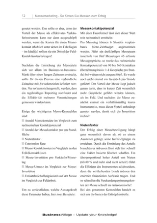 12         Messemarketing - So führen Sie Messen zum Erfolg



gesetzt werden. Das sollte er aber, denn der       Messekontaktpotenzial
Vorteil der Messe als effektivstes Verkäu-         Mit einer Faustformel lässt sich dieser Wert
ferinstrument kann nur dann ausgeschöpft           rein rechnerisch ermitteln:
werden, wenn die Kosten für einen Messe-           Pro Messetag können 6 Stunden verplan-
kontakt erheblich unter denen im Feld liegen       bares     Netto-Zeitbudget     angenommen
– im Idealfall sollten sie ein Drittel der Feld-   werden. Führt ein dreiköpfiges Messeteam
Kontaktkosten betragen!                            innerhalb von fünf Messetagen 65 erfasste
                                                   Messegespräche, so wurde das rechnerische
Nachdem die Erreichung der Messeziele              Kontaktpotenzial von 90 bis 360 Kontakten
sich vor allem im Business-to-bussiness-           (Berechnungsbasis: 1-4 Gespräche pro Stun-
Markt über einen langen Zeitraum erstreckt,        de) bei weitem nicht ausgeschöpft. Es wurde
sollte für diesen Prozess eine verbindliche        noch nicht einmal ein Gespräch pro Stunde
Zeitachse mit Zwischenzielen definiert wer-        geführt! Der Vorteil der Messe liegt jedoch
den. Nur so kann sichergestellt, werden, dass      genau darin, dass in kurzer Zeit wesentlich
ein regelmäßiges Reporting stattfindet und         mehr Gespräche geführt werden können,
die Effektivität mehrerer Veranstaltungen          als im Feld. Und nachdem die Messe zu-
gemessen werden kann.                              nächst einmal ein verhältnismäßig teures
                                                   Instrument ist, muss dieser Vorteil unbedingt
Einige der wichtigsten Messe-Kennzahlen            genutzt werden, damit sich die Investition
sind:                                              rechnet!
n Anzahl Messekontakte im Vergleich zum
rechnerischen Kontaktpotenzial                     Nietenfaktor
n Anzahl der Messekontakte pro qm Stand-           Der Erfolg einer Messebeteiligung hängt
fläche                                             ganz wesentlich davon ab, ob es einem
n Nietenfaktor                                     Aussteller gelingt, seine Kernzielgruppe zu
n Conversion Rate                                  erreichen. Durch die Ermittlung des Anteils
n Messe-Kontaktkosten im Vergleich zu den          brauchbarer Adressen lässt sich hier schnell
Feld-Kontaktkosten                                 eine Fakten basierte Klarheit schaffen. Ein
n Messe-Investition pro Verkäufer/Messe-           überproportional hoher Anteil von Nieten
tag                                                (60-80 % und mehr sind nicht selten!) führt
n Messe-Umsatz im Vergleich zur Messe-             die Effizienz des Instrumentes ad absurdum,
Investition                                        denn die verbleibenden Leads müssen den
n Umsatzbeschaffungskosten auf der Messe           enormen finanziellen Aufwand tragen. Und
im Vergleich zur Feldarbeit.                       so schnellen die Neukundengewinnungskos-
                                                   ten der Messe schnell ins Astronomische!
Um zu verdeutlichen, welche Aussagekraft           Bei den genannten Kennzahlen handelt es
diese Parameter haben, hier zwei Beispiele:        sich um die basics der Erfolgskontrolle.




                 BusinessVillage – Update your Knowledge!
 