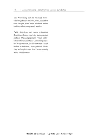 13        Messemarketing - So führen Sie Messen zum Erfolg



Eine Ausweitung auf die Balanced Score-
cards ist jederzeit machbar, sollte jedoch nur
dann erfolgen, wenn dieses Verfahren bereits
im Unternehmen angewandt werden.

Fazit: Angesichts der enorm gestiegenen
Beteiligungskosten und des zunehmenden
globalen Messeengagements vieler Unter-
nehmen bietet das Messe-Controlling einfa-
che Möglichkeiten, die Investitionen Fakten
basiert zu bewerten, nicht genutzte Poten-
ziale aufzuspüren und den Prozess ständig
weiter zu optimieren.




                 BusinessVillage – Update your Knowledge!
 