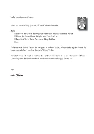 Liebe Leserinnen und Leser,



Ihnen hat mein Beitrag gefallen, Sie fanden ihn informativ?

Dann
   n   schicken Sie diesen Beitrag doch einfach an eine/n Bekannte/n weiter,
   n   bieten Sie ihn auf Ihrer Website zum Download an,
   n   berichten Sie in Ihrem Newsletter/Blog darüber
   n   …

Viel mehr zum Thema finden Sie übrigens in meinem Buch „ Messemarketing: So führen Sie
Messen zum Erfolg“ aus dem BusinessVillage Verlag.

Natürlich freue ich mich auch über Ihr Feedback und biete Ihnen eine honorafreie Messe-
Kurzanalyse an. Sie erreichen mich unter clausen-messeerfolg@t-online.de




Ihre

Elke Clausen




                                BusinessVillage
                              Update your Knowledge!
 