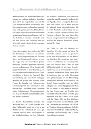 2         Messemarketing - So führen Sie Messen zum Erfolg



Beobachtet man das Verkäuferverhalten auf       fast akribisch, informieren sich vorab sehr
Messen, so wird man außerdem feststellen,       genau über das Messeangebot und erstellen
dass selbst die ausgestellten Exponate für      eine Agenda, die sie konsequent abarbeiten.
viele Messeteams keine Veranlassung sind,       Nach dem Motto Zeit ist Geld besuchen
sich eines interessierten Besuchers anzuneh-    sie während ihres Messeaufenthaltes bis
men. Im Gegenteil, in vielen Fällen bleiben     zu zwölf Aussteller und verfolgen nur ein
die Fragen eines Interessenten unbeantwor-      Ziel: Den richtigen Partner zur Lösung ihres
tet, denn das Standteam zieht es vor, sich an   Problems zu finden. Dass unter diesen Um-
der Bartheke zu tummeln – möglichst noch        ständen wenig Spielraum für nicht geplante
mit dem Rücken zum Publikum, dann be-           Besuche bei weiteren Ausstellern besteht,
steht auch wirklich keine Gefahr, angespro-     liegt auf der Hand.
chen zu werden!
                                                Das Fatale ist, dass die Mehrheit der
Unter dem Aspekt, dass mittlerweile 84 %        Aussteller sich aber gerade auf diese Zu-
der Entscheider Fachmessen im Rahmen            fallstreffer verlässt! Um sie zu generieren
ihres Beschaffungsmarketings als Informa-       setzen diese Unternehmen auf den Einsatz
tions- und Kontaktquelle nutzen, gewinnt        von Künstlern, Gewinnspielen oder andere
die Frage, wie sich Unternehmen präsen-         Formen von Aktionen. Sie verstehen nicht,
tieren und Besuchern gegenüber verhalten,       dass eine Tombola kein Ersatz für eine
immens an Bedeutung. Diese Besucherziel-        Schlüsselbotschaft ist, die dem Besucher
gruppe fährt nicht zu einer Fachmesse, um       signalisiert, dass er hier möglicherweise die
sich von zweifelhaften Aktionen oder Events     Lösung für sein Problem finden könnte. Und
unterhalten zu lassen. Im Gegenteil. Eine       sie ignorieren, dass ein voller Messestand
Untersuchung der Universität Erlangen-          nicht gleichzusetzen ist mit Messeerfolg.
Nürnberg hat gezeigt, dass maximal sieben       Messeevents erzeugen Masse anstelle von
Prozent der Besucher von Fachmessen am          Klasse! Einem Aussteller muss es jedoch
Unterhaltungswert des Instrumentes inte-        gelingen, seine Kernzielgruppe zu erreichen,
ressiert sind! Im Fokus dieser Zielgruppe       und die macht, je nach Branche lediglich
stehen Informationen, Meinungsaustausch         ein paar Prozent oder gar Promille vom
und das persönliche Gespräch mit bekannten      Gesamtbesucheraufkommen aus! Mal ganz
und neuen Lieferanten.                          abgesehen von den Kosten! Nicht selten
                                                wird die Bilanz, falls sie denn überhaupt
In diesem Zusammhang müssen sich                gezogen wird, mehr als ernüchternd ausfal-
Aussteller auch im Klaren darüber sein,         len: Einer Pro-Kopf-Investition von 2.000 €
dass Fachbesucher noch nie zuvor so gut         pro Verkäufer/Messetag stehen am Ende 2,5
strukturiert und vorbereitet zur Messe ge-      brauchbare Kontakte pro Verkäufer/Messtag
kommen sind wie heute. Im Gegensatz zu          gegenüber (Messebefragung 2002, Clausen
den Verkäufern planen sie ihren Aufenthalt      Unternehmensberatung)!




                BusinessVillage – Update your Knowledge!
 