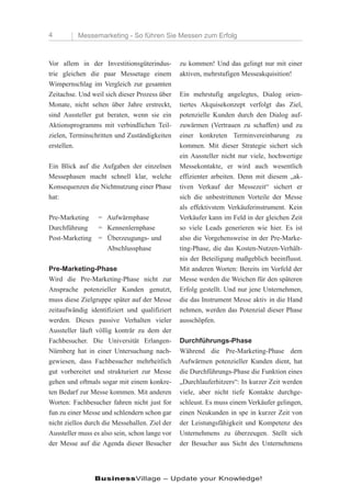 4         Messemarketing - So führen Sie Messen zum Erfolg



Vor allem in der Investitionsgüterindus-        zu kommen! Und das gelingt nur mit einer
trie gleichen die paar Messetage einem          aktiven, mehrstufigen Messeakquisition!
Wimpernschlag im Vergleich zur gesamten
Zeitachse. Und weil sich dieser Prozess über    Ein mehrstufig angelegtes, Dialog orien-
Monate, nicht selten über Jahre erstreckt,      tiertes Akquisekonzept verfolgt das Ziel,
sind Aussteller gut beraten, wenn sie ein       potenzielle Kunden durch den Dialog auf-
Aktionsprogramms mit verbindlichen Teil-        zuwärmen (Vertrauen zu schaffen) und zu
zielen, Terminschritten und Zuständigkeiten     einer konkreten Terminvereinbarung zu
erstellen.                                      kommen. Mit dieser Strategie sichert sich
                                                ein Aussteller nicht nur viele, hochwertige
Ein Blick auf die Aufgaben der einzelnen        Messekontakte, er wird auch wesentlich
Messephasen macht schnell klar, welche          effizienter arbeiten. Denn mit diesem „ak-
Konsequenzen die Nichtnutzung einer Phase       tiven Verkauf der Messezeit“ sichert er
hat:                                            sich die unbestrittenen Vorteile der Messe
                                                als effektivstem Verkäuferinstrument. Kein
Pre-Marketing = Aufwärmphase                    Verkäufer kann im Feld in der gleichen Zeit
Durchführung   = Kennenlernphase                so viele Leads generieren wie hier. Es ist
Post-Marketing = Überzeugungs- und              also die Vorgehensweise in der Pre-Marke-
                 Abschlussphase                 ting-Phase, die das Kosten-Nutzen-Verhält-
                                                nis der Beteiligung maßgeblich beeinflusst.
Pre-Marketing-Phase                             Mit anderen Worten: Bereits im Vorfeld der
Wird die Pre-Marketing-Phase nicht zur          Messe werden die Weichen für den späteren
Ansprache potenzieller Kunden genutzt,          Erfolg gestellt. Und nur jene Unternehmen,
muss diese Zielgruppe später auf der Messe      die das Instrument Messe aktiv in die Hand
zeitaufwändig identifiziert und qualifiziert    nehmen, werden das Potenzial dieser Phase
werden. Dieses passive Verhalten vieler         ausschöpfen.
Aussteller läuft völlig konträr zu dem der
Fachbesucher. Die Universität Erlangen-         Durchführungs-Phase
Nürnberg hat in einer Untersuchung nach-        Während die Pre-Marketing-Phase dem
gewiesen, dass Fachbesucher mehrheitlich        Aufwärmen potenzieller Kunden dient, hat
gut vorbereitet und strukturiert zur Messe      die Durchführungs-Phase die Funktion eines
gehen und oftmals sogar mit einem konkre-       „Durchlauferhitzers“: In kurzer Zeit werden
ten Bedarf zur Messe kommen. Mit anderen        viele, aber nicht tiefe Kontakte durchge-
Worten: Fachbesucher fahren nicht just for      schleust. Es muss einem Verkäufer gelingen,
fun zu einer Messe und schlendern schon gar     einen Neukunden in spe in kurzer Zeit von
nicht ziellos durch die Messehallen. Ziel der   der Leistungsfähigkeit und Kompetenz des
Aussteller muss es also sein, schon lange vor   Unternehmens zu überzeugen. Stellt sich
der Messe auf die Agenda dieser Besucher        der Besucher aus Sicht des Unternehmens




                BusinessVillage – Update your Knowledge!
 
