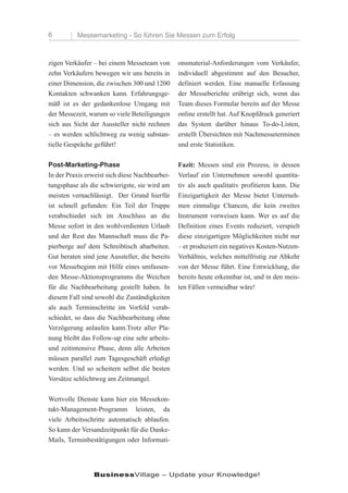 6         Messemarketing - So führen Sie Messen zum Erfolg



zigen Verkäufer – bei einem Messeteam von       onsmaterial-Anforderungen vom Verkäufer,
zehn Verkäufern bewegen wir uns bereits in      individuell abgestimmt auf den Besucher,
einer Dimension, die zwischen 300 und 1200      definiert werden. Eine manuelle Erfassung
Kontakten schwanken kann. Erfahrungsge-         der Messeberichte erübrigt sich, wenn das
mäß ist es der gedankenlose Umgang mit          Team dieses Formular bereits auf der Messe
der Messezeit, warum so viele Beteiligungen     online erstellt hat. Auf Knopfdruck generiert
sich aus Sicht der Aussteller nicht rechnen     das System darüber hinaus To-do-Listen,
– es werden schlichtweg zu wenig substan-       erstellt Übersichten mit Nachmesseterminen
tielle Gespräche geführt!                       und erste Statistiken.

Post-Marketing-Phase                            Fazit: Messen sind ein Prozess, in dessen
In der Praxis erweist sich diese Nachbearbei-   Verlauf ein Unternehmen sowohl quantita-
tungsphase als die schwierigste, sie wird am    tiv als auch qualitativ profitieren kann. Die
meisten vernachlässigt. Der Grund hierfür       Einzigartigkeit der Messe bietet Unterneh-
ist schnell gefunden: Ein Teil der Truppe       men einmalige Chancen, die kein zweites
verabschiedet sich im Anschluss an die          Instrument vorweisen kann. Wer es auf die
Messe sofort in den wohlverdienten Urlaub       Definition eines Events reduziert, verspielt
und der Rest das Mannschaft muss die Pa-        diese einzigartigen Möglichkeiten nicht nur
pierberge auf dem Schreibtisch abarbeiten.      – er produziert ein negatives Kosten-Nutzen-
Gut beraten sind jene Aussteller, die bereits   Verhältnis, welches mittelfristig zur Abkehr
vor Messebeginn mit Hilfe eines umfassen-       von der Messe führt. Eine Entwicklung, die
den Messe-Aktionsprogramms die Weichen          bereits heute erkennbar ist, und in den meis-
für die Nachbearbeitung gestellt haben. In      ten Fällen vermeidbar wäre!
diesem Fall sind sowohl die Zuständigkeiten
als auch Terminschritte im Vorfeld verab-
schiedet, so dass die Nachbearbeitung ohne
Verzögerung anlaufen kann.Trotz aller Pla-
nung bleibt das Follow-up eine sehr arbeits-
und zeitintensive Phase, denn alle Arbeiten
müssen parallel zum Tagesgeschäft erledigt
werden. Und so scheitern selbst die besten
Vorsätze schlichtweg am Zeitmangel.

Wertvolle Dienste kann hier ein Messekon-
takt-Management-Programm leisten, da
viele Arbeitsschritte automatisch ablaufen.
So kann der Versandzeitpunkt für die Danke-
Mails, Terminbestätigungen oder Informati-




                BusinessVillage – Update your Knowledge!
 
