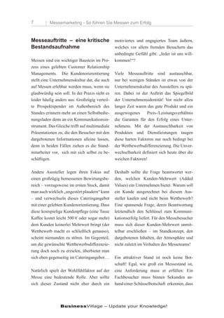 7         Messemarketing - So führen Sie Messen zum Erfolg



Messeauftritte – eine kritische                 motiviertes und engagiertes Team äußern,
Bestandsaufnahme                                welches vor allem fremden Besuchern das
                                                unbedingte Gefühl gibt: „Jeder ist uns will-
Messen sind ein wichtiger Baustein im Pro-      kommen!“?
zess eines gelebten Customer Relationship
Managements. Die Kundenorierentierung           Viele Messeauftritte sind austauschbar,
stellt eine Unternehmenskultur dar, die auch    nur bei wenigen Ständen ist etwas von der
auf Messen erlebbar werden muss, wenn sie       Unternehmenskultur des Ausstellers zu spü-
glaubwürdig sein soll. In der Praxis sieht es   ren. Dabei ist der Auftritt das Spiegelbild
leider häufig anders aus: Großzügig verteil-    der Unternehmensidentität! Vor nicht allzu
te Prospektspender im Außenbereich des          langer Zeit waren das gute Produkt und ein
Standes erinnern mehr an einen Selbstbedie-     ausgewogenes      Preis-/Leistungsverhältnis
nungsladen denn an ein Kommunikationsin-        die Garanten für den Erfolg eines Unter-
strument. Das Gleiche trifft auf multimediale   nehmens. Mit der Austauschbarkeit von
Präsentationen zu, die den Besucher mit den     Produkten und Dienstleistungen taugen
dargebotenen Informationen alleine lassen,      diese harten Faktoren nur noch bedingt bei
denn in beiden Fällen ziehen es die Stand-      der Wettbewerbsdifferenzierung. Die Unver-
mitarbeiter vor, sich mit sich selbst zu be-    wechselbarkeit definiert sich heute über die
schäftigen.                                     weichen Faktoren!

Andere Aussteller legen ihren Fokus auf         Deshalb sollte die Frage beantwortet wer-
einen großzügig bemessenen Bewirtungsbe-        den, welchen Kunden-Mehrwert (Added
reich – vorzugsweise im ersten Stock, damit     Values) ein Unternehmen bietet. Warum soll
man auch wirklich „ungestört plaudern“ kann     ein Kunde ausgerechnet bei diesem Aus-
– und verwechseln dieses Cateringangebot        steller kaufen und nicht beim Wettbewerb?
mit einer gelebten Kundenorientierung. Dass     Eine spannende Frage, deren Beantwortung
diese kostspielige Kundenpflege (eine Tasse     letztendlich den Schlüssel zum Kommuni-
Kaffee kostet leicht 500 € oder sogar mehr)     kationserfolg liefert. Für den Messebesucher
dem Kunden keinerlei Mehrwert bringt (der       muss sich dieser Kunden-Mehrwert unmit-
Wettbewerb macht es schließlich genauso),       telbar erschließen – im Standkonzept, den
scheint niemanden zu stören. Im Gegenteil,      dargebotenen Inhalten, der Atmosphäre und
um die gewünschte Wettbewerbsdifferenzie-       nicht zuletzt im Verhalten des Messeteams!
rung doch noch zu erzielen, überbietet man
sich eben gegenseitig im Cateringangebot …      Ein attraktiver Stand ist noch keine Bot-
                                                schaft! Egal, wie groß ein Messestand ist,
Natürlich spielt der Wohlfühlfaktor auf der     eine Anforderung muss er erfüllen: Ein
Messe eine bedeutende Rolle. Aber sollte        Fachbesucher muss binnen Sekunden an-
sich dieser Zustand nicht eher durch ein        hand einer Schüsselbotschaft erkennen, dass




                BusinessVillage – Update your Knowledge!
 