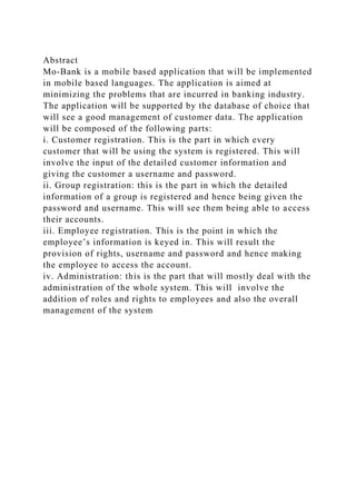 Abstract
Mo-Bank is a mobile based application that will be implemented
in mobile based languages. The application is aimed at
minimizing the problems that are incurred in banking industry.
The application will be supported by the database of choice that
will see a good management of customer data. The application
will be composed of the following parts:
i. Customer registration. This is the part in which every
customer that will be using the system is registered. This will
involve the input of the detailed customer information and
giving the customer a username and password.
ii. Group registration: this is the part in which the detailed
information of a group is registered and hence being given the
password and username. This will see them being able to access
their accounts.
iii. Employee registration. This is the point in which the
employee’s information is keyed in. This will result the
provision of rights, username and password and hence making
the employee to access the account.
iv. Administration: this is the part that will mostly deal with the
administration of the whole system. This will involve the
addition of roles and rights to employees and also the overall
management of the system
 