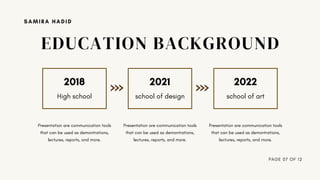 2018 2021 2022
High school school of design school of art
Presentation are communication tools
that can be used as demontrations,
lectures, reports, and more.
Presentation are communication tools
that can be used as demontrations,
lectures, reports, and more.
Presentation are communication tools
that can be used as demontrations,
lectures, reports, and more.
PAGE 07 OF 12
SAMIRA HADID
EDUCATION BACKGROUND
 