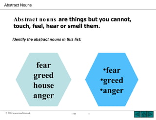 Abstract Nouns


       Abs trac t no uns are things but you cannot,
       touch, feel, hear or smell them.

      Identify the abstract nouns in this list:




                            fear
                                                       •fear
                           greed
                                                      •greed
                           house
                                                      •anger
                           anger
© 2004 www.teachit.co.uk                 1744     4
 