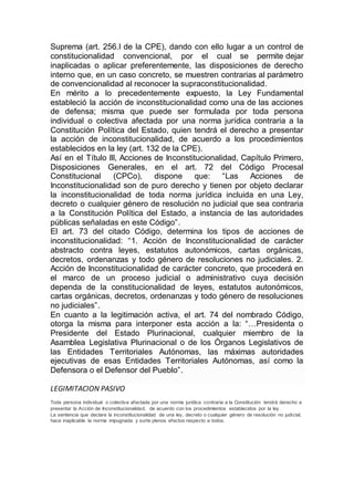 Suprema (art. 256.I de la CPE), dando con ello lugar a un control de
constitucionalidad convencional, por el cual se permite dejar
inaplicadas o aplicar preferentemente, las disposiciones de derecho
interno que, en un caso concreto, se muestren contrarias al parámetro
de convencionalidad al reconocer la supraconstitucionalidad.
En mérito a lo precedentemente expuesto, la Ley Fundamental
estableció la acción de inconstitucionalidad como una de las acciones
de defensa; misma que puede ser formulada por toda persona
individual o colectiva afectada por una norma jurídica contraria a la
Constitución Política del Estado, quien tendrá el derecho a presentar
la acción de inconstitucionalidad, de acuerdo a los procedimientos
establecidos en la ley (art. 132 de la CPE).
Así en el Título III, Acciones de Inconstitucionalidad, Capítulo Primero,
Disposiciones Generales, en el art. 72 del Código Procesal
Constitucional (CPCo), dispone que: “Las Acciones de
Inconstitucionalidad son de puro derecho y tienen por objeto declarar
la inconstitucionalidad de toda norma jurídica incluida en una Ley,
decreto o cualquier género de resolución no judicial que sea contraria
a la Constitución Política del Estado, a instancia de las autoridades
públicas señaladas en este Código”.
El art. 73 del citado Código, determina los tipos de acciones de
inconstitucionalidad: “1. Acción de Inconstitucionalidad de carácter
abstracto contra leyes, estatutos autonómicos, cartas orgánicas,
decretos, ordenanzas y todo género de resoluciones no judiciales. 2.
Acción de Inconstitucionalidad de carácter concreto, que procederá en
el marco de un proceso judicial o administrativo cuya decisión
dependa de la constitucionalidad de leyes, estatutos autonómicos,
cartas orgánicas, decretos, ordenanzas y todo género de resoluciones
no judiciales”.
En cuanto a la legitimación activa, el art. 74 del nombrado Código,
otorga la misma para interponer esta acción a la: “…Presidenta o
Presidente del Estado Plurinacional, cualquier miembro de la
Asamblea Legislativa Plurinacional o de los Órganos Legislativos de
las Entidades Territoriales Autónomas, las máximas autoridades
ejecutivas de esas Entidades Territoriales Autónomas, así como la
Defensora o el Defensor del Pueblo”.
LEGIMITACION PASIVO
Toda persona individual o colectiva afectada por una norma jurídica contraria a la Constitución tendrá derecho a
presentar la Acción de Inconstitucionalidad, de acuerdo con los procedimientos establecidos por la ley.
La sentencia que declare la inconstitucionalidad de una ley, decreto o cualquier género de resolución no judicial,
hace inaplicable la norma impugnada y surte plenos efectos respecto a todos.
 