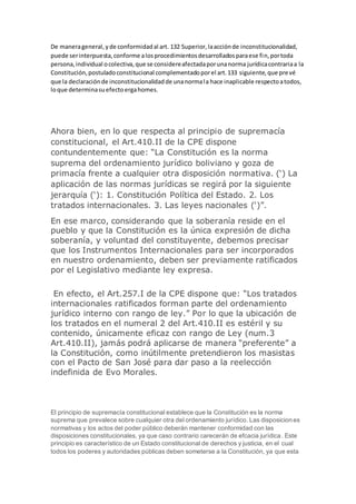 De manerageneral,yde conformidadal art. 132 Superior,laacciónde inconstitucionalidad,
puede serinterpuesta,conforme alosprocedimientosdesarrolladosparaese fin,portoda
persona,individual ocolectiva,que se considereafectadaporunanorma jurídicacontrariaa la
Constitución,postuladoconstitucional complementadoporel art.133 siguiente,que prevé
que la declaraciónde inconstitucionalidadde unanormala hace inaplicable respectoatodos,
loque determinasuefectoergahomes.
Ahora bien, en lo que respecta al principio de supremacía
constitucional, el Art.410.II de la CPE dispone
contundentemente que: “La Constitución es la norma
suprema del ordenamiento jurídico boliviano y goza de
primacía frente a cualquier otra disposición normativa. (‘) La
aplicación de las normas jurídicas se regirá por la siguiente
jerarquía (‘): 1. Constitución Política del Estado. 2. Los
tratados internacionales. 3. Las leyes nacionales (‘)”.
En ese marco, considerando que la soberanía reside en el
pueblo y que la Constitución es la única expresión de dicha
soberanía, y voluntad del constituyente, debemos precisar
que los Instrumentos Internacionales para ser incorporados
en nuestro ordenamiento, deben ser previamente ratificados
por el Legislativo mediante ley expresa.
En efecto, el Art.257.I de la CPE dispone que: “Los tratados
internacionales ratificados forman parte del ordenamiento
jurídico interno con rango de ley.” Por lo que la ubicación de
los tratados en el numeral 2 del Art.410.II es estéril y su
contenido, únicamente eficaz con rango de Ley (num.3
Art.410.II), jamás podrá aplicarse de manera “preferente” a
la Constitución, como inútilmente pretendieron los masistas
con el Pacto de San José para dar paso a la reelección
indefinida de Evo Morales.
El principio de supremacía constitucional establece que la Constitución es la norma
suprema que prevalece sobre cualquier otra del ordenamiento jurídico. Las disposiciones
normativas y los actos del poder público deberán mantener conformidad con las
disposiciones constitucionales, ya que caso contrario carecerán de efcacia jurídica. Este
principio es característico de un Estado constitucional de derechos y justicia, en el cual
todos los poderes y autoridades públicas deben someterse a la Constitución, ya que esta
 
