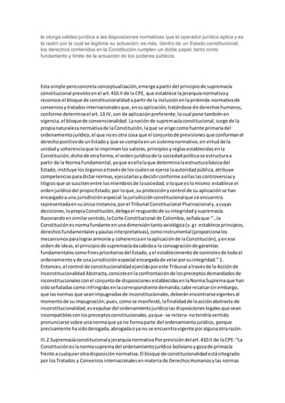 le otorga validez jurídica a las disposiciones normativas que el operador jurídico aplica y es
la razón por la cual se legitima su actuación; es más, dentro de un Estado constitucional,
los derechos contenidos en la Constitución cumplen un doble papel, tanto como
fundamento y límite de la actuación de los poderes públicos.
Esta simple peroconcretaconceptualización,emergeapartirdel principiode supremacía
constitucional previstoenel art.410.II de la CPE, que establece lajerarquíanormativay
reconoce el bloque de constitucionalidadapartirde la inclusiónenlapirámide normativade
conveniosytratadosinternacionalesque,ensuaplicación,tratándose de derechoshumanos,
conforme determinael art.13.IV,son de aplicaciónpreferente,locual pone tambiénen
vigencia,el bloquede convencionalidad.Lanociónde supremacíaconstitucional,surge de la
propianaturalezanormativade laConstitución,laque se erige comofuente primariadel
ordenamientojurídico,el que noesotra cosa que el conjuntode previsionesque conformanel
derechopositivode unEstadoy que se compilaenunsistemanormativo,envirtudde la
unidady coherenciaque le imprimenlos valores,principiosyreglasestablecidasenla
Constitución;dichode otraforma,el ordenjurídicode la sociedadpolíticase estructuraa
partir de la NormaFundamental,yaque esellalaque determinalaestructurabásicadel
Estado,instituye losórganosatravésde los cualesse ejerce laautoridadpública,atribuye
competenciasparadictarnormas,ejecutarlasydecidirconforme aellaslascontroversiasy
litigios que se suscitenentre losmiembrosde lasociedad,oloque eslomismo:establece el
ordenjurídicodel propioEstado;por loque,su protecciónycontrol de su aplicaciónse han
encargadoa una jurisdicciónespecial:lajurisdicciónconstitucionalque se encuentra
representadaensuúnicainstancia,porel Tribunal Constitucional Plurinacionaly,acuyas
decisiones,lapropiaConstitución,delegael resguardode suintegridadysupremacía.
Razonandoensimilarsentido,laCorte Constitucional de Colombia,señalaque:“…la
Constituciónesnormafundante enunadimensióntantoaxiológica(v.gr.establece principios,
derechosfundamentalesypautasinterpretativas),comoinstrumental (proporcionalos
mecanismosparalogrararmonía y coherenciaenlaaplicaciónde laConstitución),yenese
ordende ideas,el principiode supremacíadacabidaa la consagraciónde garantías
fundamentalescomofinesprioritariosdel Estado,yel establecimientode controlesde todoel
ordenamientoyde unajurisdicciónespecial encargadade velarporsuintegridad.”1.
Entonces,el control de constitucionalidadejercidoporeste Tribunal atravésde la Acciónde
InconstitucionalidadAbstracta,consisteenlaconfrontaciónde lospreceptosdemandadosde
inconstitucionalesconel conjuntode disposicionesestablecidasenlaNormaSupremaque han
sidoseñaladascomoinfringidasenlacorrespondientedemanda;cabe recalcarsinembargo,
que lasnormas que seanimpugnadasde inconstitucionales,deberánencontrarsevigentesal
momentode suimpugnación;pues,comose manifestó,lafinalidadde laacciónabstracta de
inconstitucionalidad,esexpulsardel ordenamientojurídicolasdisposicioneslegalesque sean
incompatiblesconlospreceptosconstitucionales,yaque -se reitera- notendríasentido
pronunciarse sobre unanormaque ya no formaparte del ordenamientojurídico, porque
precisamente hasidoderogada,abrogadaoya no se encuentravigente poralgunaotrarazón.
III.2.SupremacíaconstitucionalyjerarquíanormativaPorprevisióndelart.410.II de laCPE: “La
Constitucióneslanormasupremadel ordenamientojurídico bolivianoygozade primacía
frente acualquierotradisposiciónnormativa.El bloque de constitucionalidadestáintegrado
por losTratados y Conveniosinternacionalesenmateriade DerechosHumanosylas normas
 