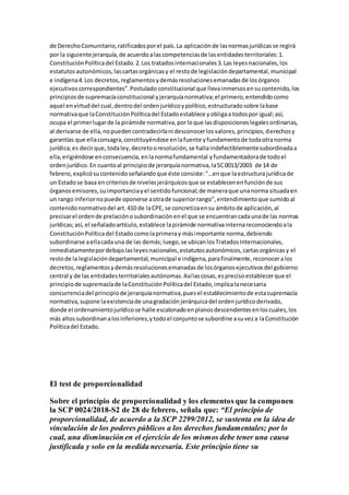 de DerechoComunitario,ratificadosporel país.La aplicaciónde lasnormasjurídicasse regirá
por la siguientejerarquía,de acuerdoalascompetenciasde lasentidadesterritoriales:1.
ConstituciónPolíticadel Estado.2.Los tratadosinternacionales3.Las leyesnacionales,los
estatutosautonómicos,lascartasorgánicasy el restode legislacióndepartamental,municipal
e indígena4.Los decretos,reglamentosydemásresolucionesemanadasde losórganos
ejecutivoscorrespondientes”.Postulado constitucional que llevainmersosensucontenido, los
principiosde supremacíaconstitucional yjerarquíanormativa;el primero,entendidocomo
aquel envirtuddel cual,dentrodel ordenjurídicoypolítico,estructuradosobre labase
normativaque laConstituciónPolíticadel Estadoestablece yobligaa todospor igual;así,
ocupa el primerlugarde la pirámide normativa,porloque lasdisposicioneslegalesordinarias,
al derivarse de ella,nopuedencontradecirlani desconocerlosvalores,principios,derechosy
garantías que ellaconsagra,constituyéndose enlafuente yfundamentode todaotranorma
jurídica;es decirque,todaley,decretooresolución,se hallaindefectiblementesubordinadaa
ella,erigiéndose enconsecuencia,enlanormafundamental yfundamentadorade todoel
ordenjurídico.En cuantoal principiode jerarquíanormativa,laSC0013/2003 de 14 de
febrero,explicósucontenidoseñalandoque éste consiste:"…enque laestructurajurídicade
un Estadose basa encriteriosde nivelesjerárquicosque se establecenenfunciónde sus
órganosemisores,suimportanciayel sentidofuncional;de maneraque unanorma situadaen
un rango inferiornopuede oponerse aotrade superiorrango”,entendimientoque sumidoal
contenidonormativodel art. 410 de laCPE, se concretizaensu ámbitode aplicación,al
precisarel ordende prelaciónosubordinaciónenel que se encuentrancadaunade las normas
jurídicas;así, el señaladoartículo,establece lapirámide normativainternareconociendoala
ConstituciónPolíticadel Estadocomolaprimeray másimportante norma,debiendo
subordinarse aellacadauna de las demás;luego,se ubicanlosTratadosInternacionales,
inmediatamentepordebajolasleyesnacionales,estatutosautonómicos,cartasorgánicasy el
restode la legislacióndepartamental,municipal e indígena,parafinalmente,reconoceralos
decretos, reglamentosydemásresolucionesemanadasde losórganosejecutivosdel gobierno
central y de las entidadesterritorialesautónomas.Asílascosas,esprecisoestablecerque el
principiode supremacíade laConstituciónPolíticadel Estado,implicalanecesaria
concurrenciadel principiode jerarquíanormativa,puesel establecimientode estasupremacía
normativa,supone laexistenciade unagradaciónjerárquicadel ordenjurídicoderivado,
donde el ordenamientojurídicose halle escalonadoenplanosdescendentesenloscuales,los
más altossubordinanalosinferiores,ytodoel conjuntose subordine asuveza laConstitución
Políticadel Estado.
El test de proporcionalidad
Sobre el principio de proporcionalidad y los elementos que la componen
la SCP 0024/2018-S2 de 28 de febrero, señala que: “El principio de
proporcionalidad, de acuerdo a la SCP 2299/2012, se sustenta en la idea de
vinculación de los poderes públicos a los derechos fundamentales; por lo
cual, una disminución en el ejercicio de los mismos debe tener una causa
justificada y solo en la medida necesaria. Este principio tiene su
 