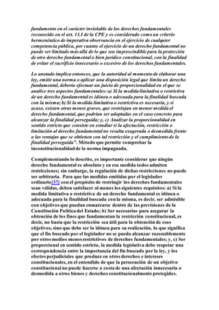 fundamento en el carácter inviolable de los derechos fundamentales
reconocido en el art. 13.I de la CPE y es considerado como un criterio
hermenéutico de imperativa observancia en el ejercicio de cualquier
competencia pública, por cuanto el ejercicio de un derecho fundamental no
puede ser limitado más allá de lo que sea imprescindible para la protección
de otro derecho fundamental o bien jurídico constitucional, con la finalidad
de evitar el sacrificio innecesario o excesivo de los derechos fundamentales.
Lo anotado implica entonces, que la autoridad al momento de elaborar una
ley, emitir una norma o aplicar una disposición legal que limita un derecho
fundamental, debería efectuar un juicio de proporcionalidad en el que se
analice tres aspectos fundamentales: a) Si la medida limitativa o restrictiva
de un derecho fundamental es idónea o adecuada para la finalidad buscada
con la misma; b) Si la medida limitativa o restrictiva es necesaria, y si
acaso, existen otras menos graves, que restrinjan en menor medida el
derecho fundamental, que podrían ser adoptadas en el caso concreto para
alcanzar la finalidad perseguida; y, c) Analizar la proporcionalidad en
sentido estricto que consiste en estudiar si la afectación, restricción o
limitación al derecho fundamental no resulta exagerada o desmedida frente
a las ventajas que se obtienen con tal restricción y el cumplimiento de la
finalidad perseguida”. Método que permite comprobar la
inconstitucionalidad de la norma impugnada.
Complementando lo descrito, es importante considerar que ningún
derecho fundamental es absoluto y en esa medida todos admiten
restricciones; sin embargo, la regulación de dichas restricciones no puede
ser arbitraria. Para que las medidas emitidas por el legislador
ordinario[37] con el propósito de restringir los derechos fundamentales
sean válidas, deben satisfacer al menos los siguientes requisitos: a) Si la
medida limitativa o restrictiva de un derecho fundamental es idónea o
adecuada para la finalidad buscada con la misma, es decir, ser admisible
con objetivos que puedan enmarcarse dentro de las previsiones de la
Constitución Política del Estado; b) Ser necesarias para asegurar la
obtención de los fines que fundamentan la restricción constitucional, es
decir, no basta que la restricción sea útil para la obtención de esos
objetivos, sino que debe ser la idónea para su realización, lo que significa
que el fin buscado por el legislador no se pueda alcanzar razonablemente
por otros medios menos restrictivos de derechos fundamentales; y, c) Ser
proporcional en sentido estricto, la medida legislativa debe respetar una
correspondencia entre la importancia del fin buscado por la ley, y los
efectos perjudiciales que produce en otros derechos e intereses
constitucionales, en el entendido de que la persecución de un objetivo
constitucional no puede hacerse a costa de una afectación innecesaria o
desmedida a otros bienes y derechos constitucionalmente protegidos.
 
