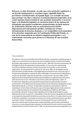 Entonces, se debe determinar en cada caso, si la restricción regulatoria a
un derecho fundamental es, en primer lugar, admisible dadas las
previsiones constitucionales, en segundo lugar, si es el medio necesario
para proteger esos fines o intereses constitucionalmente amparados, al no
existir opciones menos restrictivas que permitan alcanzarlos; y en tercer
lugar, si la distinción legislativa se encuentra dentro de las opciones de
tratamiento que pueden considerarse proporcionales; de igual manera,
las restricciones deberán estar en consonancia con las demás
disposiciones del ordenamiento jurídico, incluidas las normas
internacionales de derechos humanos, y ser compatibles con la naturaleza
de los derechos amparados por la Constitución Política del Estado, en
aras de la consecución de los objetivos legítimos perseguidos, y ser
estrictamente necesarias para promover el bienestar de una sociedad
democrática.
PROCEDIMIENTO
Procedencia.Este recursoprocede contratodaley,decretooresoluciónnojudicial que porsu
origeno ensu contenidoseacontrariaa lasnormasestablecidasporlaConstituciónPolítica
del Estado. Segúndisponenlosartículos54 de la LeyN.° 1836 del Tribunal Constitucional y34
del Reglamentode ProcedimientosConstitucionales,el recursodirectooabstractode
inconstitucionalidadse planteaytramita como acciónno vinculadaa uncaso concreto.
Legitimación.Pordisposiciónde losartículos55-1 de laLey 1836 y 35 del Reglamentode
ProcedimientosConstitucionales,estánlegitimadasparapresentareste recursotansolo:el
Presidentede laRepública;cualquierSenadoroDiputado;el Fiscal General de laRepública,y
el Defensordel Pueblo.Requisitosde admisión.Losartículos56-1 de la Ley 1836 y 36 del
Reglamentode ProcedimientosConstitucionalesestablecenlossiguientesrequisitosparala
admisión de este recurso:•Acreditarla personeríajurídicadel legitimado,esdecir,el
Presidentede laRepúblicayPresidentedel CongresoNacional presentandolaLeyde su
proclamación;el Presidente de laCorte Supremade Justiciael títulode sudesignación ycopia
legalizadadel actade su elección; losDiputadosySenadorespresentandolacredencial
expedidaporlaCorte Nacional Electoral ycopiao fotocopialegalizadadel actade juramento
ante su respectivaCámara;el Fiscal General de laRepúblicayel Defensordel Pueblo,
presentandoel títulode nombramientoexpedidoporel Presidente delCongresoycopia
legalizadadel actade su posesión.•Acompañarel textode lanormaimpugnada,presentando
un ejemplarde laGacetaOficial de Boliviayotrodocumentooficial.•Fundamentarel recurso
enderecho,señalando:lanormaque se cuestionaylanorma constitucional que se considera
vulnerada.Trámite.Presentadoel recursoenlaSecretaríadel Tribunal,laComisiónde
Admisiónemitiráel autoconstitucional enel plazode 10 días, admitiendoorechazandoel
recursoy en sucaso disponiendose subsanenlosdefectosde formaenlostérminosyel plazo
establecidosporel artículo32 de laLey N.°1836. En caso de que el recursoseaadmitido,enel
 