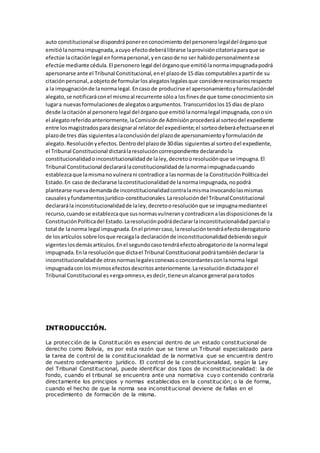 auto constitucional se dispondráponerenconocimiento del personerolegaldel órganoque
emitiólanormaimpugnada,acuyo efectodeberálibrarse laprovisióncitatoriaparaque se
efectúe lacitaciónlegal enformapersonal,yencasode no ser habidopersonalmentese
efectúe mediante cédula.El personero legal del órganoque emitiólanormaimpugnadapodrá
apersonarse ante el Tribunal Constitucional,enel plazode 15 días computablesapartirde su
citaciónpersonal,aobjetode formularlosalegatoslegalesque considerenecesariosrespecto
a la impugnaciónde lanormalegal.Encaso de producirse el apersonamientoyformulacióndel
alegato,se notificaráconel mismoal recurrente sóloa losfinesde que tome conocimientosin
lugara nuevasformulacionesde alegatosoargumentos.Transcurridoslos15 días de plazo
desde lacitaciónal personerolegal del órganoque emitiólanormalegal impugnada,conosin
el alegatoreferidoanteriormente,laComisiónde Admisiónprocederáal sorteodel expediente
entre losmagistradosparadesignaral relatordel expediente;el sorteodeberáefectuarseenel
plazode tres días siguientesalaconclusióndel plazode apersonamientoyformulaciónde
alegato.Resoluciónyefectos.Dentrodel plazode 30días siguientesal sorteodel expediente,
el Tribunal Constitucional dictarálaresolucióncorrespondiente declarandola
constitucionalidadoinconstitucionalidadde laley,decretooresoluciónque se impugna.El
Tribunal Constitucional declararálaconstitucionalidadde lanormaimpugnadacuando
establezcaque lamismano vulnerani contradice a lasnormasde la ConstituciónPolíticadel
Estado.En caso de declararse laconstitucionalidadde lanormaimpugnada,nopodrá
plantearse nuevademandade inconstitucionalidadcontralamismainvocandolasmismas
causalesyfundamentosjurídico-constitucionales.Laresolucióndel TribunalConstitucional
declararála inconstitucionalidadde laley,decretooresoluciónque se impugnamedianteel
recurso,cuandose establezcaque susnormasvulneranycontradicenalasdisposicionesde la
ConstituciónPolíticadel Estado.Laresoluciónpodrádeclararlainconstitucionalidadparcial o
total de lanorma legal impugnada.Enel primercaso,laresolucióntendráefectoderogatorio
de losartículos sobre losque recaigala declaraciónde inconstitucionalidaddebiendoseguir
vigenteslosdemásartículos.Enel segundocasotendráefectoabrogatoriode lanormalegal
impugnada.Enla resoluciónque dictael Tribunal Constitucional podrátambiéndeclarar la
inconstitucionalidadde otrasnormaslegalesconexasoconcordantesconlanorma legal
impugnadaconlosmismosefectosdescritosanteriormente.Laresolucióndictadaporel
Tribunal Constitucional es«ergaomnes»,esdecir,tieneunalcance general paratodos
INTRODUCCIÓN.
La protección de la Constitución es esencial dentro de un estado constitucional de
derecho como Bolivia, es por esta razón que se tiene un Tribunal especializado para
la tarea de control de la constitucionalidad de la normativa que se encuentra dentro
de nuestro ordenamiento jurídico. El control de la constitucionalidad, según la Ley
del Tribunal Constitucional, puede identificar dos tipos de inconstitucionalidad: la de
fondo, cuando el tribunal se encuentra ante una normativa cuyo contenido contraría
directamente los principios y normas establecidos en la constitución; o la de forma,
cuando el hecho de que la norma sea inconstitucional deviene de fallas en el
procedimiento de formación de la misma.
 