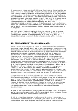 El problema ante el cual se enfrentó el Tribunal Constitucional Plurinacional fue que
ambos tipos de inconstitucionalidad no eran suficientes para la protección efectiva
de la constitución ya que a menudo se lepresentaron casos en los que la normativa
no se enfrentaba o contradecía los conceptos establecidos en la Constitución sino
que simplemente omitía aplicarlos, ante este tipo de vulneración de la constitución
de carácter omisivo, nada había regulado en la ley y por tanto se vio ante el dilema
de ir más allá de las disposición positiva vigente, interpretándola desde una
perspectiva más amplia de esa manera incluyendo a la figura de la
inconstitucionalidad por omisión como un tímido fundamento en sus resoluciones,
mismo que fue tomando fuerza y moméntum a través de los casos concretos en los
que se aplicó, y proceso que constituye el objeto principal del presente trabajo de
investigación.
Así, en el presente trabajo de investigación se procederá al estudio de algunos
casos que fueron materia del actual Tribunal Constitucional Plurinacional y en el
cuál se buscará observar el proceso paulatino de inclusión de la figura de
lainconstitucionalidad por omisión dentro del ordenamiento jurídico nacional.
III. CONCLUSIONES Y RECOMENDACIONES.
De esta manera se concluye que el control de constitucionalidad del ordenamiento
jurídico del Estado boliviano admite a la inconstitucionalidad por omisión como una
de las posibles formas en las que la inconstitucionalidad puede presentarse, de esta
manera nuestro país se une a una gran cantidad de otros que ya la han reconocido
y que se encuentran a la vanguardia del desarrollo de lo que en la doctrina
constitucional se conoce como "constitucionalización del derecho". La tarea
realizada por el Tribunal Constitucional ha sido paulatina pero absolutamente
efectiva de manera que ha quedado en evidencia que el proceso de inclusión de
instituciones jurídicas nuevas se presenta en Bolivia también por la vía
jurisprudencial, lo que denota un derecho vivo y cambiante siempre en búsqueda
de adaptarse a las necesidades de la población. Ambas constituciones, la de 2004 y
la de 2009 establecen claramente en sus respectivos artículos (229 y 410) que la
Constitución boliviana ha dejado ya hace bastante tiempo de ser simplemente
"política" y que en la actualidad, por lo menos en su parte dogmática, es
un documento "normativo", en otras palabras, ya no constituye un imperativo que
el legislador deba desarrollar un artículo de la Constitución para que éste pueda ser
aplicado, nuestra constitución es una norma que se aplica de manera directa.
La implementación de la inconstitucionalidad por omisión implica un aumento
evidente de poder político en el Tribunal Constitucional ya que gracias a esta figura,
pasa de ser el clásico legislador negativo, a un legislador positivo contingente, de
manera que en sus resoluciones puede determinar la forma en la que debería
haberse dictado una norma por parte del legislador e incluso dictar, dentro de su
resolución, una norma de carácter contingente hasta que el Órgano Legislativo
cumpla de una vez y por todas de manera correcta con las disposiciones
constitucionales.
Al ser la inconstitucionalidad por omisión una novel institución jurídica es evidente
que la misma requiere de un pulido más fino para poderle dar un verdadero alcance
y uso en búsqueda de la protección de la Constitución.
El tipo de inconstitucionalidad por omisión reconocido hasta el momento por el
Ordenamiento Jurídico boliviano es restringido ya que de la lectura de la Sentencia
Constitucional 0066/2005 se deduce que es necesario que la Constitución haya
 