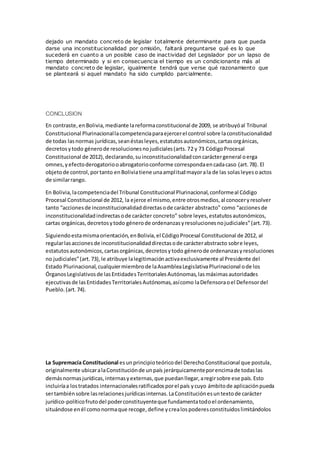 dejado un mandato concreto de legislar totalmente determinante para que pueda
darse una inconstitucionalidad por omisión, faltará preguntarse qué es lo que
sucederá en cuanto a un posible caso de inactividad del Legislador por un lapso de
tiempo determinado y si en consecuencia el tiempo es un condicionante más al
mandato concreto de legislar, igualmente tendrá que verse qué razonamiento que
se planteará si aquel mandato ha sido cumplido parcialmente.
CONCLUSION
En contraste,en Bolivia,mediante lareformaconstitucional de 2009, se atribuyóal Tribunal
Constitucional Plurinacionallacompetenciaparaejercerel control sobre laconstitucionalidad
de todas lasnormas jurídicas,seanéstasleyes,estatutosautonómicos,cartasorgánicas,
decretosytodo génerode resolucionesnojudiciales(arts.72 y 73 CódigoProcesal
Constitucional de 2012),declarando,suinconstitucionalidadconcaráctergeneral oerga
omnes,yefectoderogatoriooabrogatorioconforme correspondaencadacaso (art.78). El
objetode control,portanto enBoliviatiene unaamplitudmayorala de las solasleyesoactos
de similarrango.
En Bolivia,lacompetenciadel Tribunal Constitucional Plurinacional,conformeal Código
Procesal Constitucional de 2012, la ejerce el mismo,entre otrosmedios,al conoceryresolver
tanto “accionesde inconstitucionalidaddirectasode carácter abstracto” como “accionesde
inconstitucionalidadindirectasode carácter concreto” sobre leyes,estatutosautonómicos,
cartas orgánicas,decretosytodo génerode ordenanzasyresolucionesnojudiciales”(art.73).
Siguiendoestamismaorientación,enBolivia,el CódigoProcesal Constitucional de 2012, al
regularlasaccionesde inconstitucionalidaddirectasode carácterabstracto sobre leyes,
estatutosautonómicos,cartasorgánicas,decretosytodo génerode ordenanzasyresoluciones
no judiciales”(art.73),le atribuye lalegitimaciónactivaexclusivamente al Presidente del
Estado Plurinacional,cualquiermiembrode laAsambleaLegislativaPlurinacional ode los
ÓrganosLegislativosde lasEntidadesTerritorialesAutónomas,lasmáximasautoridades
ejecutivasde lasEntidadesTerritorialesAutónomas,asícomo laDefensoraoel Defensordel
Pueblo.(art.74).
La Supremacía Constitucional esunprincipioteóricodel DerechoConstitucional que postula,
originalmente ubicaralaConstituciónde unpaís jerárquicamenteporencimade todaslas
demásnormasjurídicas,internasyexternas,que puedanllegar,aregirsobre ese país.Esto
incluiríaa lostratados internacionalesratificadosporel país ycuyo ámbitode aplicaciónpueda
sertambiénsobre lasrelacionesjurídicasinternas.LaConstituciónesuntextode carácter
jurídico-políticofrutodel poderconstituyenteque fundamentatodoel ordenamiento,
situándose enél comonormaque recoge,define ycrealospoderesconstituidoslimitándolos
 