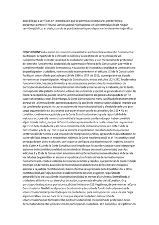 podrá llegaraverificar,enlamedidaenque se permitaa lostitularesdel derechoa
presentarlaante el Tribunal Constitucional Plurinacional sinlaintermediaciónde ningún
servidorpúblico,esdecir,cuandose puedaejercerlaparadepurarel ordenamientojurídico.
CONCLUSIONES La acciónde inconstitucionalidadesenColombiaunderechofundamental
políticopor serparte de la esferade lopúblicoysusceptible de serejercida previo
cumplimientode ostentarlacalidadde ciudadano;además,esunmecanismode protección
del derechofundamental sustancialalasupremacía efectivade laConstituciónypermite el
cumplimientodel principiodemocrático. La acción de inconstitucionalidadesunmecanismo
de participaciónciudadana,noenunciadoexpresamente enel artículo103 de la Constitución
Políticani desarrolladoporlasleyes134 de 1994 y 1757 de 2015, que regulaneste tipode
herramientasde participación. Segúnla Constitución,ensusartículos152 y377, losderechos
fundamentales,losprocedimientosyrecursosparasu protecciónylosmecanismosde
participaciónciudadana,tienenprotecciónreforzadayreservade leyestatuaria;porlotanto,
corresponde al legisladorordinario,atravésde un trámite especial,regularesta institución.De
maneraexcepcional,puede laCorte Constitucional hacerloalegandolabúsquedade unfin
superiorconstitucional.Sinembargo,laCorte Constitucional nohajustificadolegítimamenteel
porqué de la limitacióndelaccesociudadanoala acciónde inconstitucionalidadal impedirque
loscondenadospuedaninstauraraccionesde inconstitucionalidadoal establecerleunagran
carga argumentativaal accionante que quierahacerusode estainstitución.312 No es
constitucionalmente aceptable que laCorte Constitucionalexcluyade laposibilidadde
instauraraccionesde inconstitucionalidadalaspersonascondenadasporhabercometido
algúntipode delito,porque laConstituciónexpresamentedice cuálesderechosrequierenel
ejerciciode laciudadaníay allíno se encuentrael de instauraraccionesendefensade la
Constituciónyde laley,con loque se somete a lapoblacióncarcelariasobre laque recae
sentenciacondenatoriaauna situaciónde marginaciónjurídica,agravandomáslasituaciónde
vulnerabilidadenque se encuentran.Además,laCorte noplanteacuál esel finconstitucional
perseguidocondichaexclusión,conloque se configuraunadiscriminaciónilegítimade parte
de la Corte.  Cuandola Corte Constitucional impideque loscondenadospenalesinterpongan
accionesde inconstitucionalidadestáviolandoel bloque de constitucionalidad,pueslos
artículos 8 y 25 de laConvenciónamericanade losDerechosHumanosestablece el deberde
losEstados de garantizarel acceso a la justiciayla eficaciade losderechoshumanos
fundamentales,conlaexistenciade recursossencillosyrápidos,que permitanlaprotecciónde
este tipode derechos.Laacción de inconstitucionalidadesunode los mecanismospara
accedera lajusticiaconstitucionaly hacerefectivalasupremacíade la Constitución. El fin
constitucional,perseguidoconel establecimientode unosexigentesrequisitosde
procedibilidadde laacciónde inconstitucionalidad,esmenorala vulneraciónrealizadaal
ciudadanoal limitarle susderechosde acción,supremacíaefectivade laConstitucióny
participaciónciudadana;porlotanto,dichoslímitesson313 ilegítimos,debeentonceslaCorte
Constitucional flexibilizarel proceso de admisiónydecisiónde fondode lasdemandasde
inconstitucionalidadpresentadasporlosciudadanos,paranoimponerlesunaexcesivacarga
argumentativa,que nohace otra cosa que alejaral ciudadanode la acciónde
inconstitucionalidadcomoderechopolíticofundamental,mecanismode protecciónde un
derechofundamentalymecanismode participaciónciudadana. En Colombia,lalegitimación
 