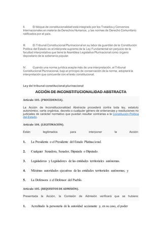 II. El bloque de constitucionalidad está integrado por los Tratados y Convenios
Internacionales en materia de Derechos Humanos, y las normas de Derecho Comunitario
ratificados por el país.
III. El Tribunal Constitucional Plurinacional en su labor de guardián de la Constitución
Política del Estado es el intérprete supremo de la Ley Fundamental sin perjuicio de la
facultad interpretativa que tiene la Asamblea Legislativa Plurinacional como órgano
depositario de la soberanía popular.
IV. Cuando una norma jurídica acepte más de una interpretación, el Tribunal
Constitucional Plurinacional, bajo el principio de conservación de la norma, adoptará la
interpretación que concuerde con el texto constitucional.
Ley del tribunal constitucional plurinacional
ACCIÓN DE INCONSTITUCIONALIDAD ABSTRACTA
Artículo 103. (PROCEDENCIA).
La Acción de Inconstitucionalidad Abstracta procederá contra toda ley, estatuto
autonómico, carta orgánica, decreto o cualquier género de ordenanzas y resoluciones no
judiciales de carácter normativo que puedan resultar contrarias a la Constitución Política
del Estado.
Artículo 104. (LEGITIMACIÓN).
Están legitimados para interponer la Acción:
1. La Presidenta o el Presidente del Estado Plurinacional.
2. Cualquier Senadora, Senador, Diputada o Diputado.
3. Legisladoras y Legisladores de las entidades territoriales autónomas.
4. Máximas autoridades ejecutivas de las entidades territoriales autónomas; y
5. La Defensora o el Defensor del Pueblo.
Artículo 105. (REQUISITOS DE ADMISIÓN).
Presentada la Acción, la Comisión de Admisión verificará que se hubiere:
1. Acreditado la personería de la autoridad accionante y, en su caso, el poder
 
